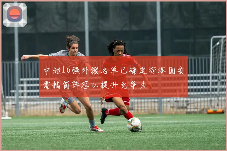 中超16强外援名单已确定海港国安需精简阵容以提升竞争力