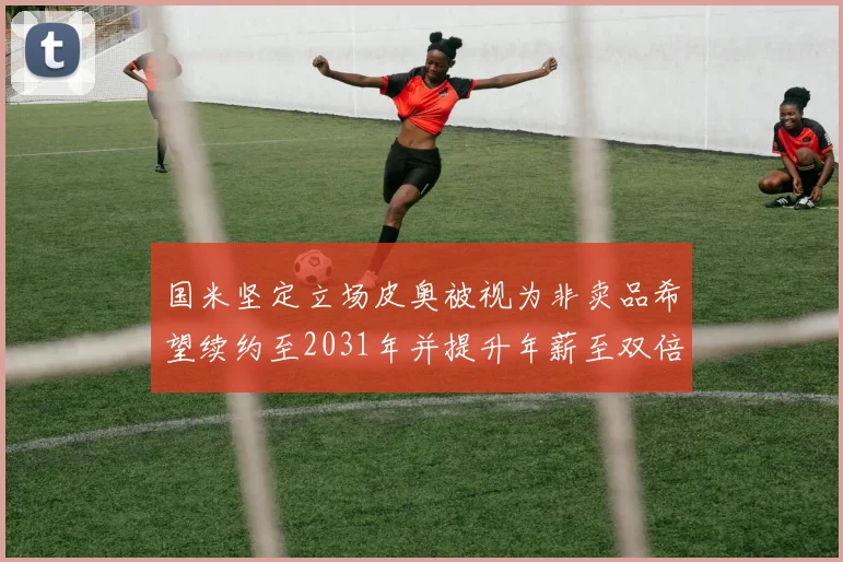 国米坚定立场皮奥被视为非卖品希望续约至2031年并提升年薪至双倍水平