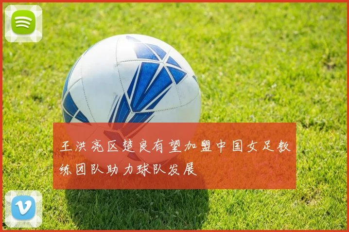 王洪亮区楚良有望加盟中国女足教练团队助力球队发展