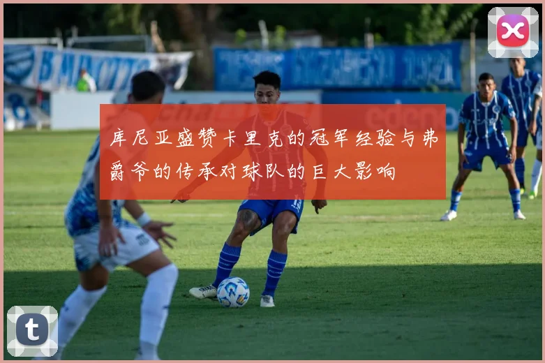 库尼亚盛赞卡里克的冠军经验与弗爵爷的传承对球队的巨大影响