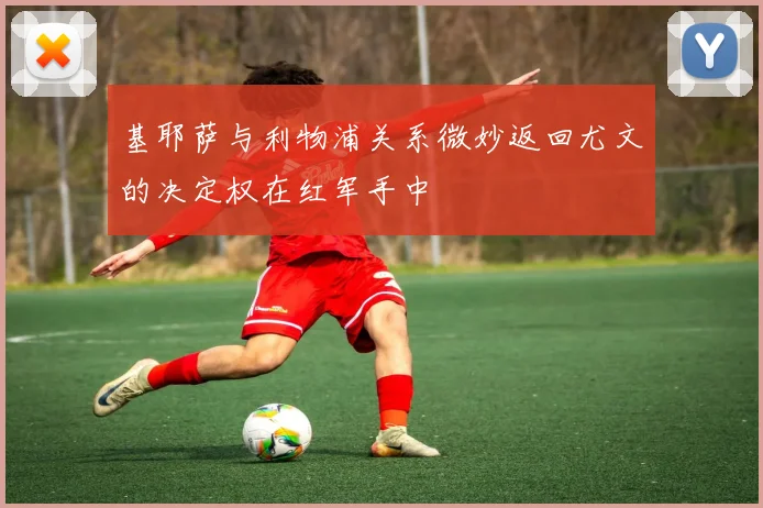 基耶萨与利物浦关系微妙返回尤文的决定权在红军手中