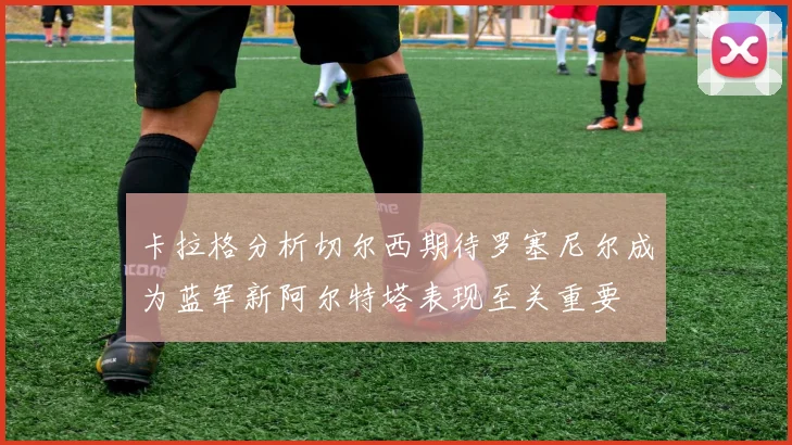 卡拉格分析切尔西期待罗塞尼尔成为蓝军新阿尔特塔表现至关重要