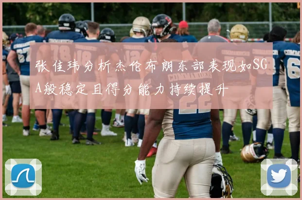 张佳玮分析杰伦布朗东部表现如SGA般稳定且得分能力持续提升