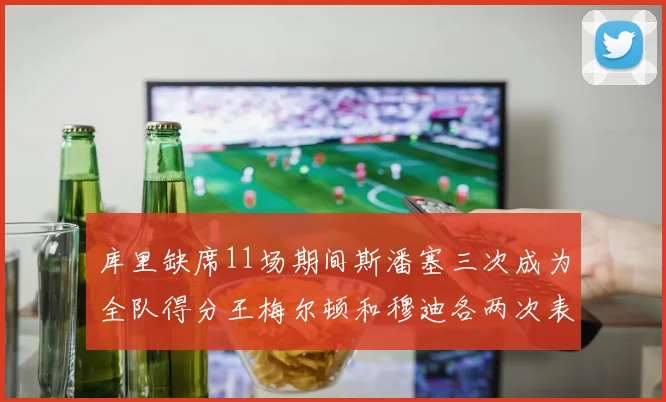 库里缺席11场期间斯潘塞三次成为全队得分王梅尔顿和穆迪各两次表现出色