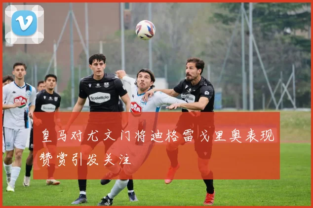 皇马对尤文门将迪格雷戈里奥表现赞赏引发关注