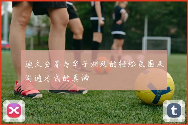 迪文分享与华子相处的轻松氛围及沟通方式的真谛