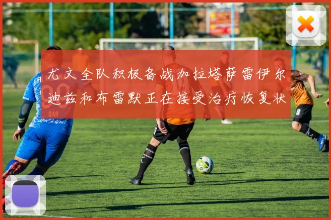 尤文全队积极备战加拉塔萨雷伊尔迪兹和布雷默正在接受治疗恢复状态