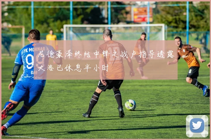 尼德豪泽终结中锋之战卢指导透露大洛已休息半小时