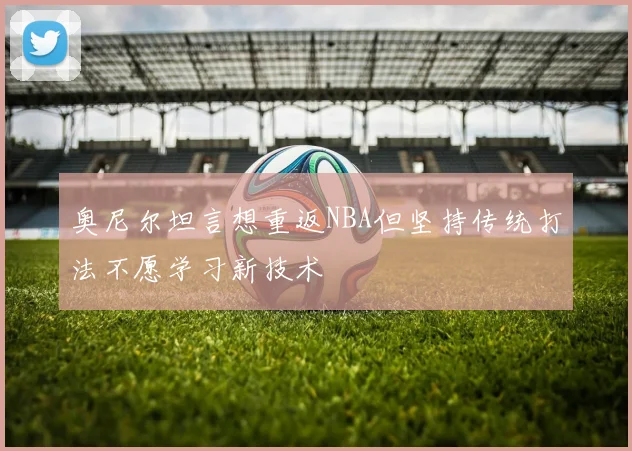 奥尼尔坦言想重返NBA但坚持传统打法不愿学习新技术