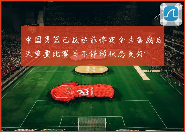 中国男篮已抵达菲律宾全力备战后天重要比赛马不停蹄状态良好