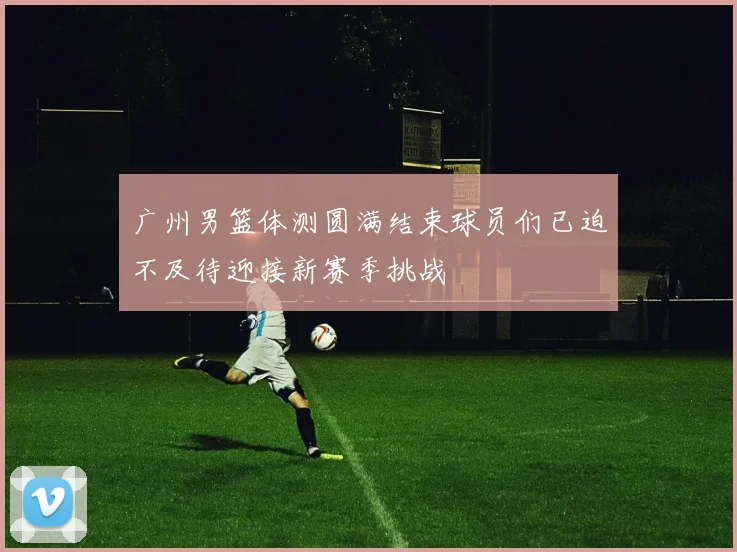 广州男篮体测圆满结束球员们已迫不及待迎接新赛季挑战
