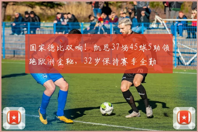 国家德比双响！凯恩37场45球5助领跑欧洲金靴，32岁保持赛季全勤