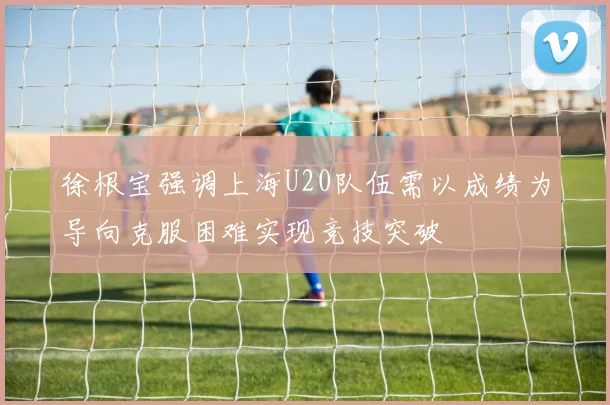 徐根宝强调上海U20队伍需以成绩为导向克服困难实现竞技突破