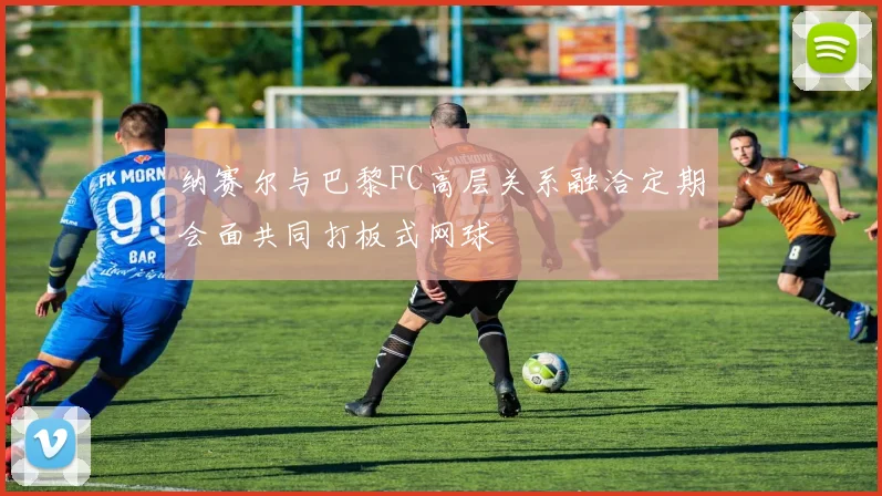 纳赛尔与巴黎FC高层关系融洽定期会面共同打板式网球