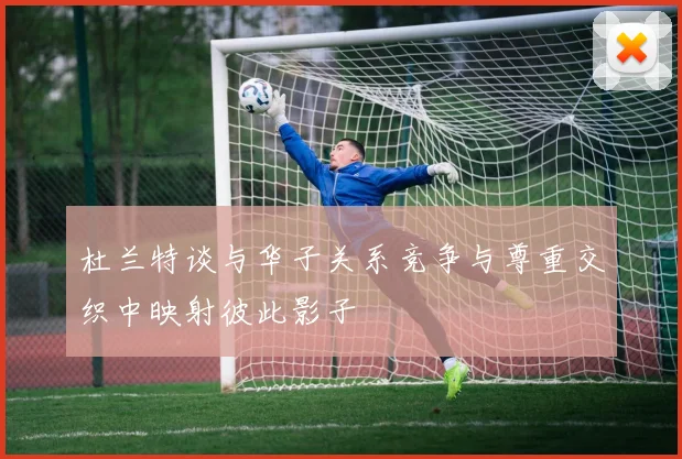 杜兰特谈与华子关系竞争与尊重交织中映射彼此影子