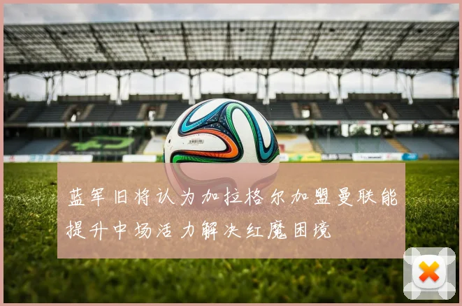 蓝军旧将认为加拉格尔加盟曼联能提升中场活力解决红魔困境