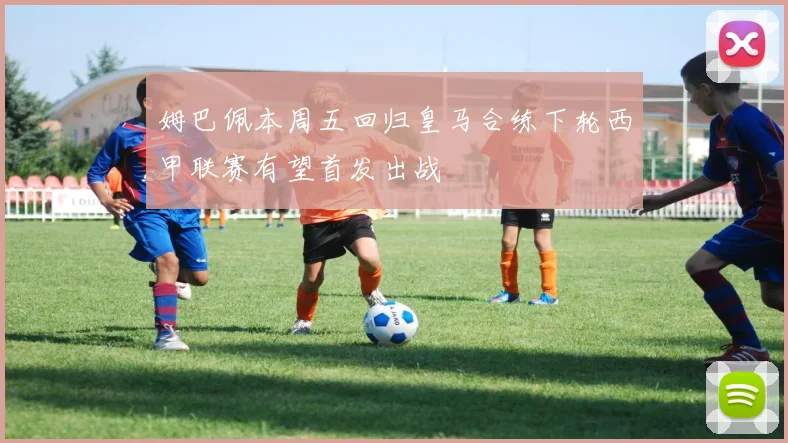 姆巴佩本周五回归皇马合练下轮西甲联赛有望首发出战