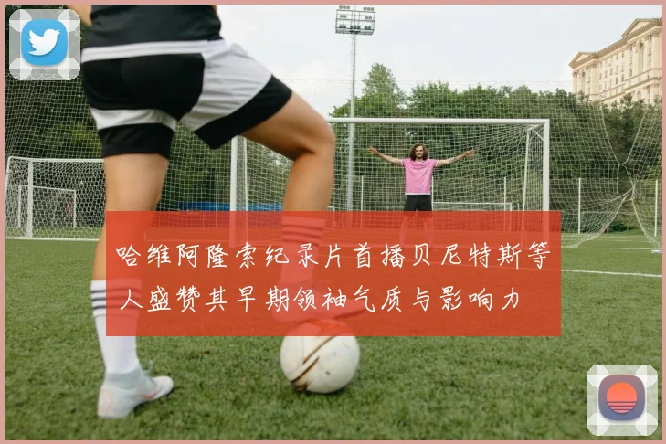 哈维阿隆索纪录片首播贝尼特斯等人盛赞其早期领袖气质与影响力