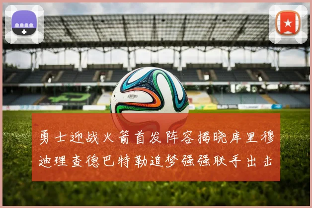 勇士迎战火箭首发阵容揭晓库里穆迪理查德巴特勒追梦强强联手出击