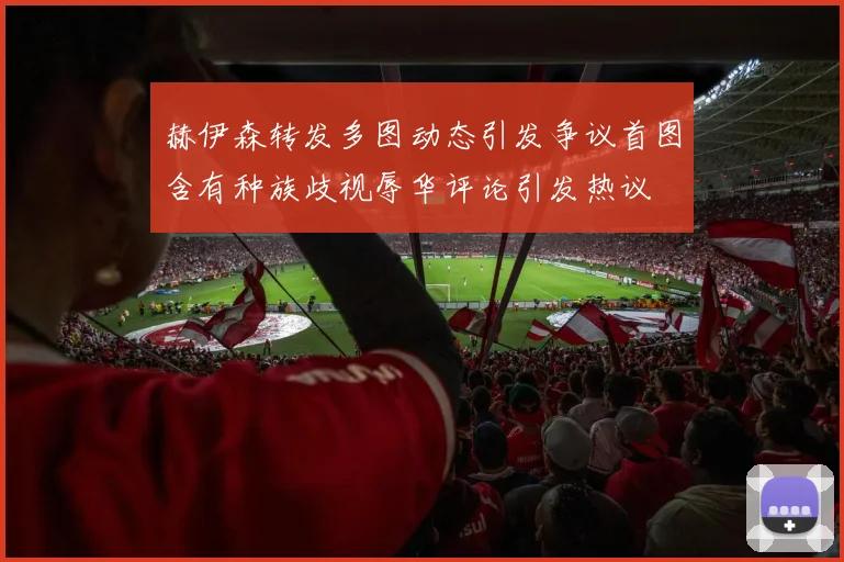 赫伊森转发多图动态引发争议首图含有种族歧视辱华评论引发热议