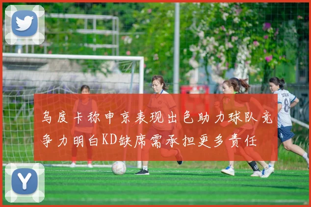 乌度卡称申京表现出色助力球队竞争力明白KD缺席需承担更多责任