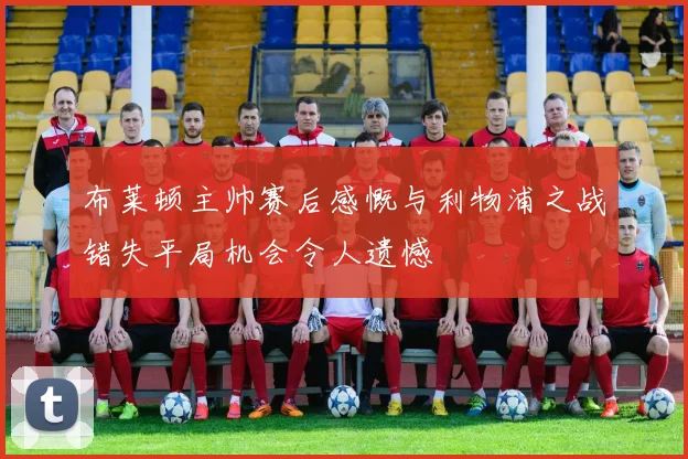 布莱顿主帅赛后感慨与利物浦之战错失平局机会令人遗憾