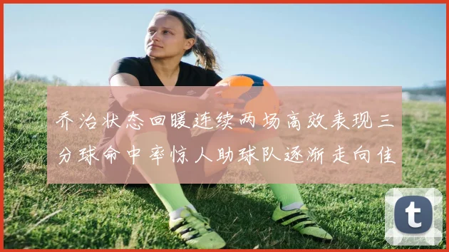 乔治状态回暖连续两场高效表现三分球命中率惊人助球队逐渐走向佳境