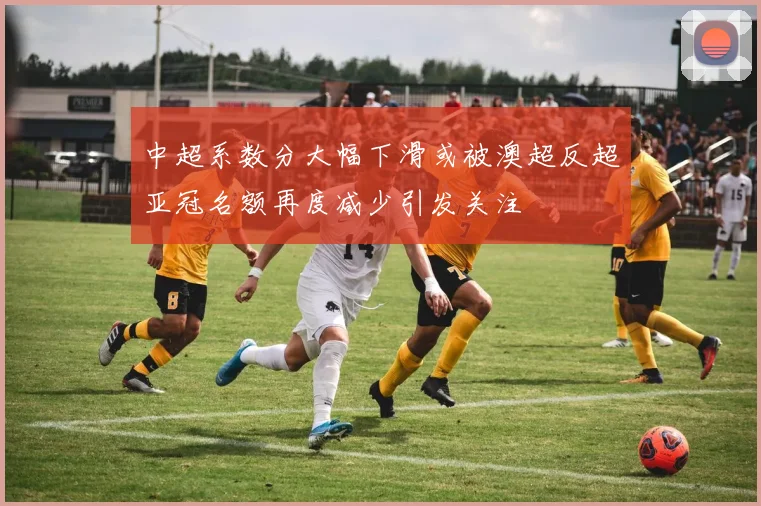 中超系数分大幅下滑或被澳超反超亚冠名额再度减少引发关注