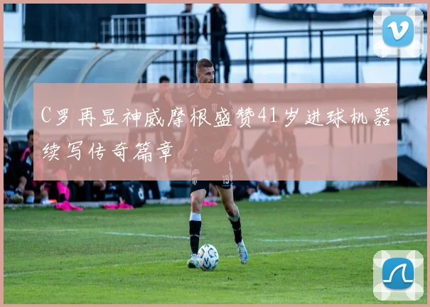 C罗再显神威摩根盛赞41岁进球机器续写传奇篇章
