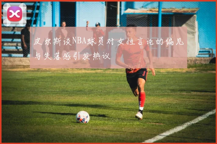 皮尔斯谈NBA球员对女性言论的偏见与失落感引发热议