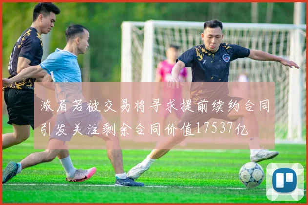 浓眉若被交易将寻求提前续约合同引发关注剩余合同价值17537亿