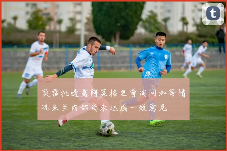 莫雷托透露阿莱格里曾询问加蒂情况米兰内部尚未达成一致意见