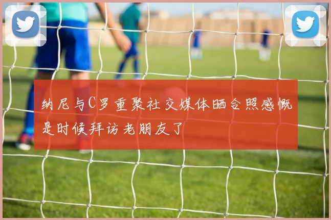 纳尼与C罗重聚社交媒体晒合照感慨是时候拜访老朋友了