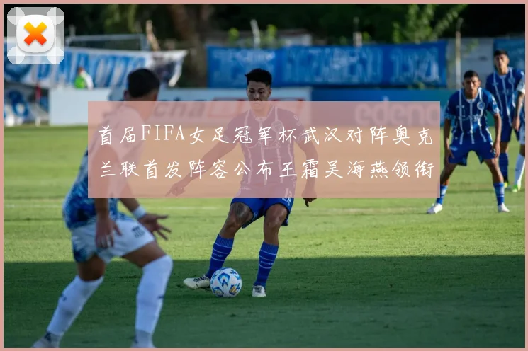 首届FIFA女足冠军杯武汉对阵奥克兰联首发阵容公布王霜吴海燕领衔出战