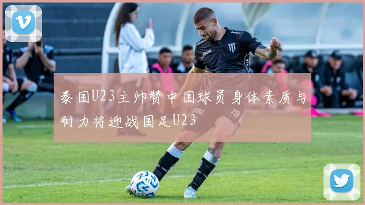 泰国U23主帅赞中国球员身体素质与耐力将迎战国足U23