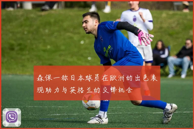 森保一称日本球员在欧洲的出色表现助力与英格兰的交锋机会