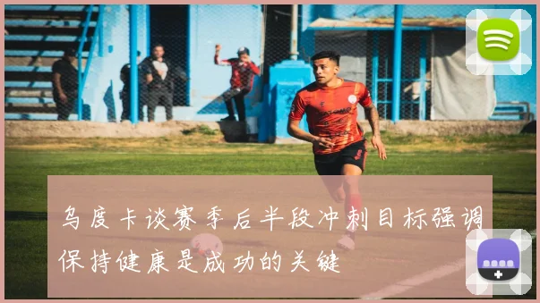 乌度卡谈赛季后半段冲刺目标强调保持健康是成功的关键