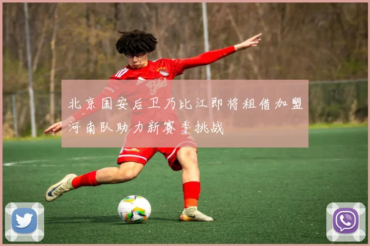 北京国安后卫乃比江即将租借加盟河南队助力新赛季挑战