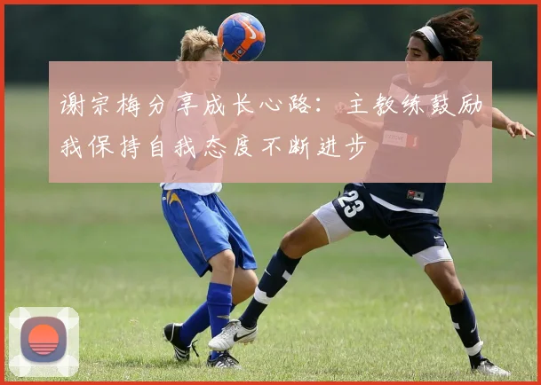 谢宗梅分享成长心路：主教练鼓励我保持自我态度不断进步