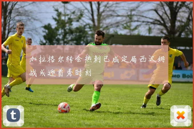 加拉格尔转会热刺已成定局西汉姆战或迎首秀时刻