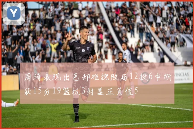 周琦表现出色却难挽败局12投6中斩获15分19篮板3封盖正负值5